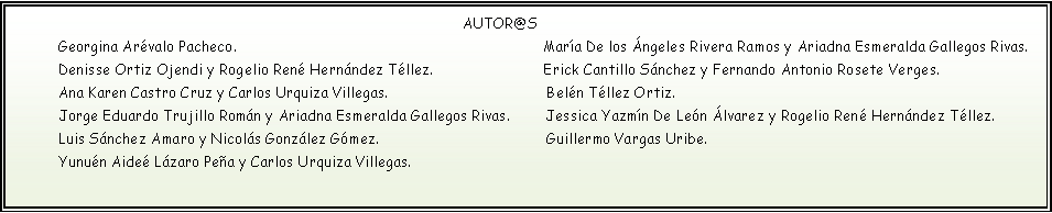 Cuadro de texto:                                                                                             AUTOR@S                                                                                                                                                                                                                                            Georgina Arévalo Pacheco.                              		              María De los Ángeles Rivera Ramos y Ariadna Esmeralda Gallegos Rivas.                      Denisse Ortiz Ojendi y Rogelio René Hernández Téllez.                         Erick Cantillo Sánchez y Fernando Antonio Rosete Verges.                                                                                                                                  Ana Karen Castro Cruz y Carlos Urquiza Villegas.                                    Belén Téllez Ortiz.                                                                                                                                                                                            Jorge Eduardo Trujillo Román y Ariadna Esmeralda Gallegos Rivas.        Jessica Yazmín De León Álvarez y Rogelio René Hernández Téllez.       Luis Sánchez Amaro y Nicolás González Gómez.                                      Guillermo Vargas Uribe.                                                                  Yunuén Aideé Lázaro Peña y Carlos Urquiza Villegas.